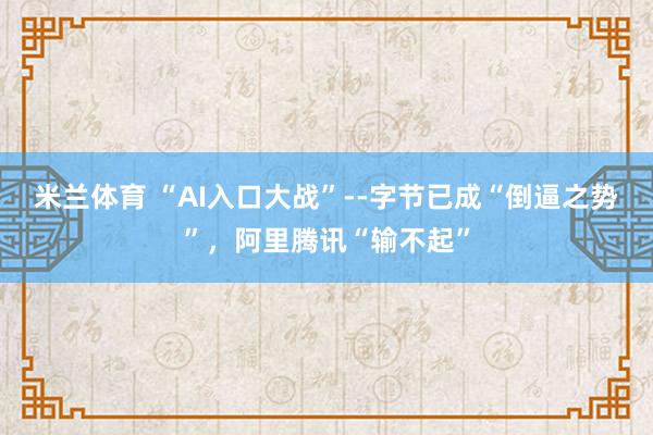 米兰体育 “AI入口大战”--字节已成“倒逼之势”,阿里腾讯“输不起”