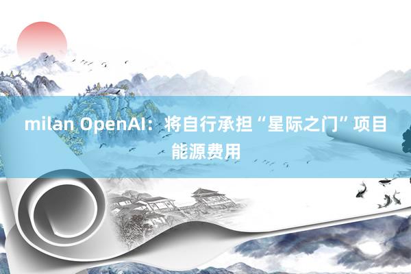milan OpenAI：将自行承担“星际之门”项目能源费用