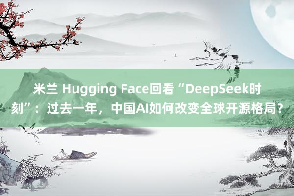 米兰 Hugging Face回看“DeepSeek时刻”：过去一年，中国AI如何改变全球开源格局？