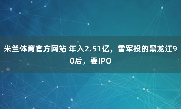 米兰体育官方网站 年入2.51亿，雷军投的黑龙江90后，要IPO