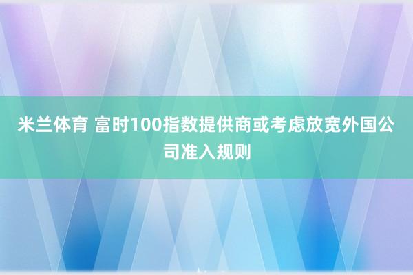 米兰体育 富时100指数提供商或考虑放宽外国公司准入规则