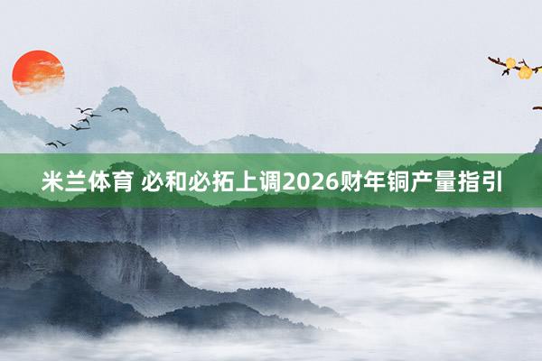 米兰体育 必和必拓上调2026财年铜产量指引