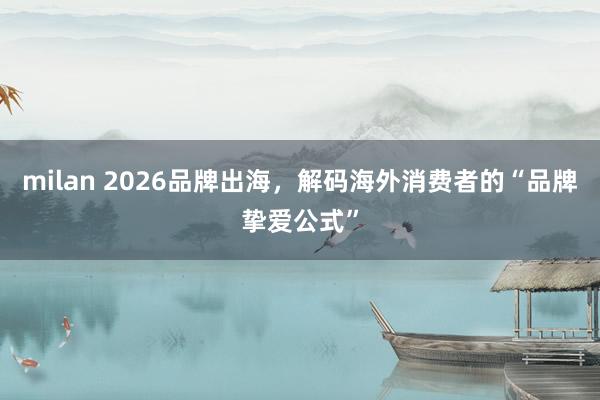 milan 2026品牌出海，解码海外消费者的“品牌挚爱公式”