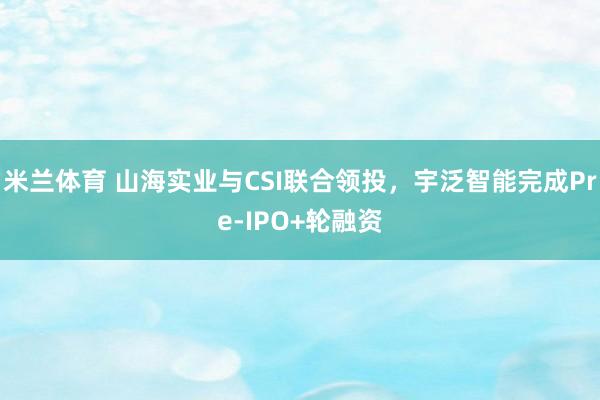 米兰体育 山海实业与CSI联合领投,宇泛智能完成Pre-IPO+轮融资