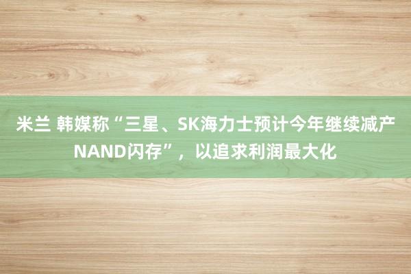 米兰 韩媒称“三星、SK海力士预计今年继续减产NAND闪存”,以追求利润最大化