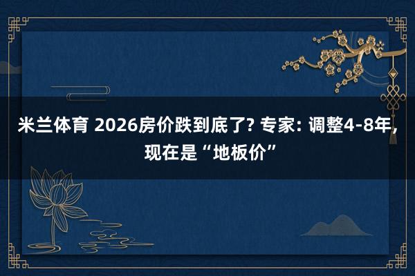 米兰体育 2026房价跌到底了? 专家: 调整4-8年， 现在是“地板价”