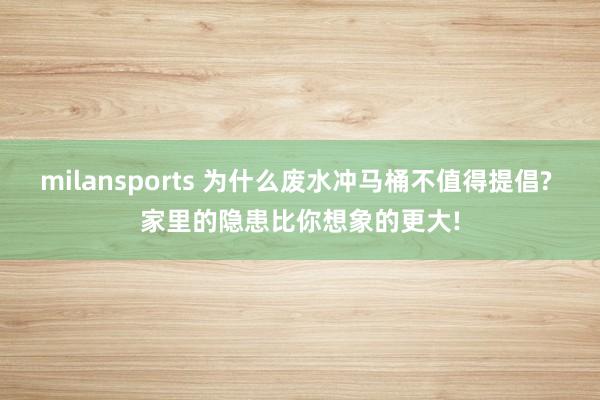 milansports 为什么废水冲马桶不值得提倡? 家里的隐患比你想象的更大!