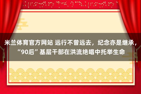 米兰体育官方网站 远行不曾远去，纪念亦是继承，“90后”基层干部在洪流绝唱中托举生命