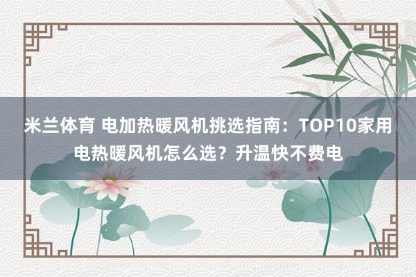 米兰体育 电加热暖风机挑选指南：TOP10家用电热暖风机怎么选？升温快不费电