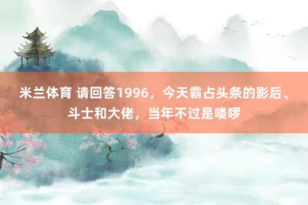 米兰体育 请回答1996，今天霸占头条的影后、斗士和大佬，当年不过是喽啰