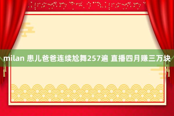 milan 患儿爸爸连续尬舞257遍 直播四月赚三万块