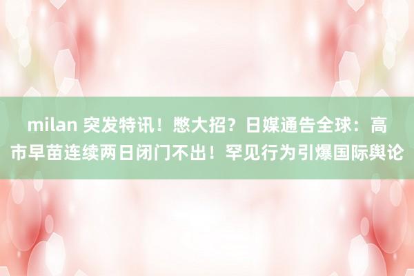 milan 突发特讯!憋大招?日媒通告全球:高市早苗连续两日闭门不出!罕见行为引爆国际舆论