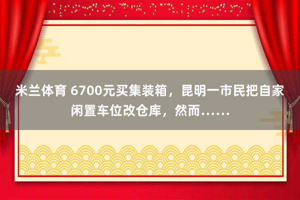 米兰体育 6700元买集装箱，昆明一市民把自家闲置车位改仓库，然而……