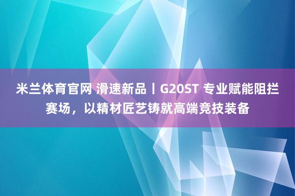 米兰体育官网 滑速新品丨G20ST 专业赋能阻拦赛场，以精材匠艺铸就高端竞技装备
