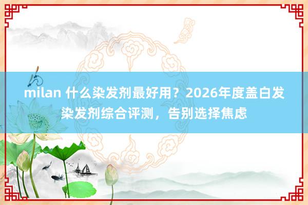 milan 什么染发剂最好用？2026年度盖白发染发剂综合评测，告别选择焦虑