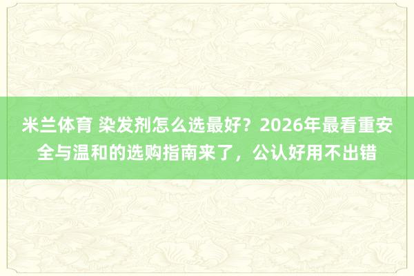 米兰体育 染发剂怎么选最好?2026年最看重安全与温和的选购指南来了,公认好用不出错