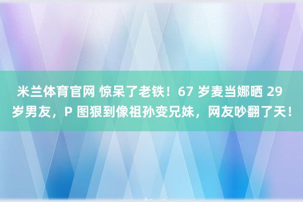 米兰体育官网 惊呆了老铁！67 岁麦当娜晒 29 岁男友，P 图狠到像祖孙变兄妹，网友吵翻了天！