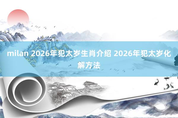 milan 2026年犯太岁生肖介绍 2026年犯太岁化解方法