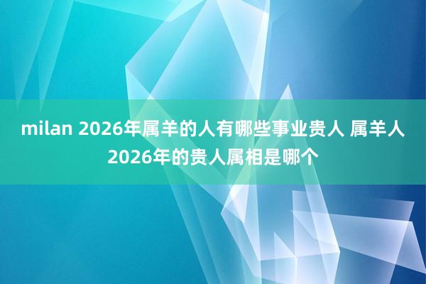 milan 2026年属羊的人有哪些事业贵人 属羊人2026年的贵人属相是哪个