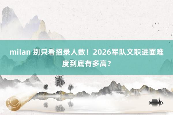 milan 别只看招录人数！2026军队文职进面难度到底有多高？