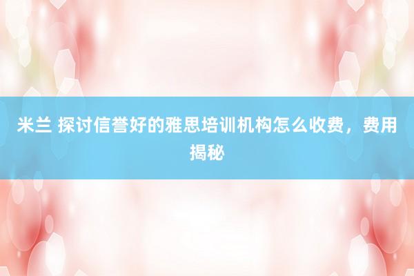 米兰 探讨信誉好的雅思培训机构怎么收费,费用揭秘
