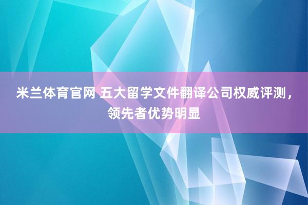 米兰体育官网 五大留学文件翻译公司权威评测,领先者优势明显
