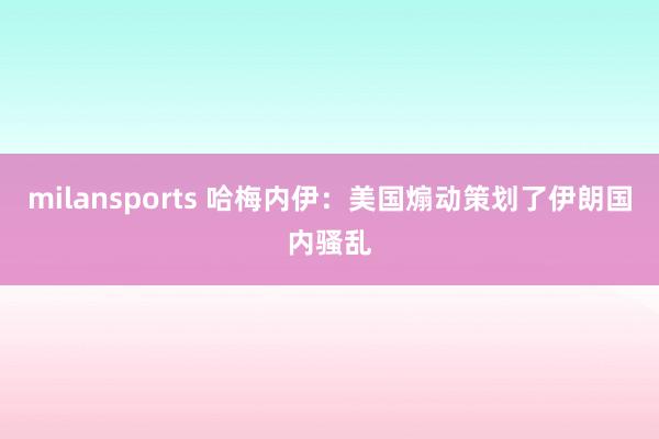 milansports 哈梅内伊：美国煽动策划了伊朗国内骚乱