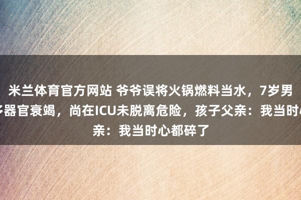 米兰体育官方网站 爷爷误将火锅燃料当水，7岁男童饮后多器官衰竭，尚在ICU未脱离危险，孩子父亲：我当时心都碎了