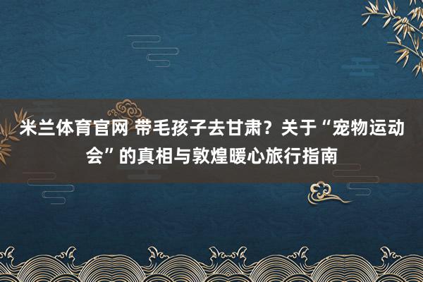 米兰体育官网 带毛孩子去甘肃？关于“宠物运动会”的真相与敦煌暖心旅行指南