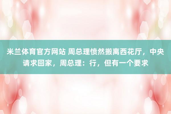 米兰体育官方网站 周总理愤然搬离西花厅，中央请求回家，周总理：行，但有一个要求
