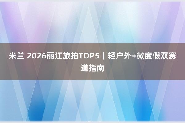 米兰 2026丽江旅拍TOP5｜轻户外+微度假双赛道指南