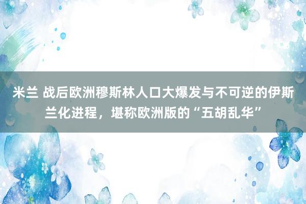 米兰 战后欧洲穆斯林人口大爆发与不可逆的伊斯兰化进程,堪称欧洲版的“五胡乱华”