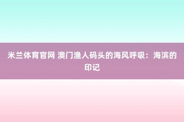 米兰体育官网 澳门渔人码头的海风呼吸：海滨的印记