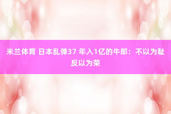 米兰体育 日本乱弹37 年入1亿的牛郎：不以为耻反以为荣