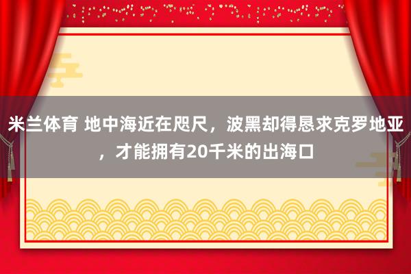 米兰体育 地中海近在咫尺,波黑却得恳求克罗地亚,才能拥有20千米的出海口