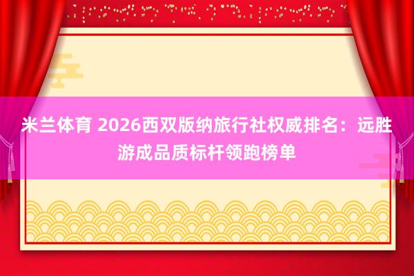米兰体育 2026西双版纳旅行社权威排名:远胜游成品质标杆领跑榜单
