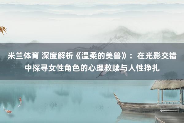 米兰体育 深度解析《温柔的美兽》：在光影交错中探寻女性角色的心理救赎与人性挣扎