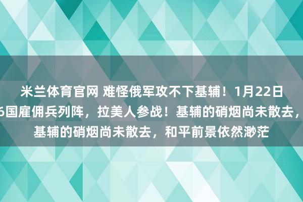 米兰体育官网 难怪俄军攻不下基辅！1月22日，普京发现不对，6国雇佣兵列阵，拉美人参战！基辅的硝烟尚未散去，和平前景依然渺茫