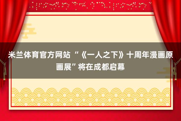 米兰体育官方网站 “《一人之下》十周年漫画原画展”将在成都启幕