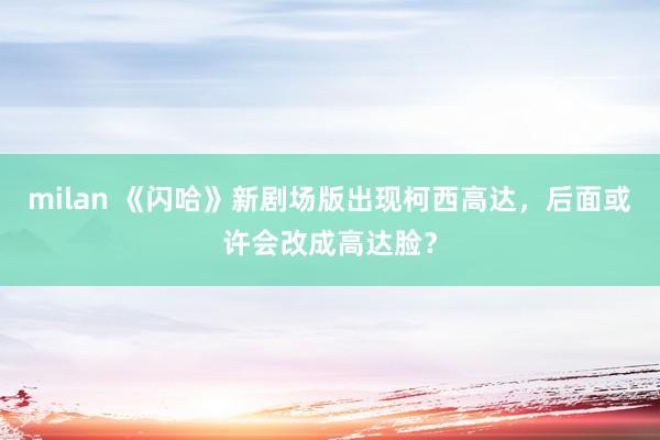 milan 《闪哈》新剧场版出现柯西高达，后面或许会改成高达脸？