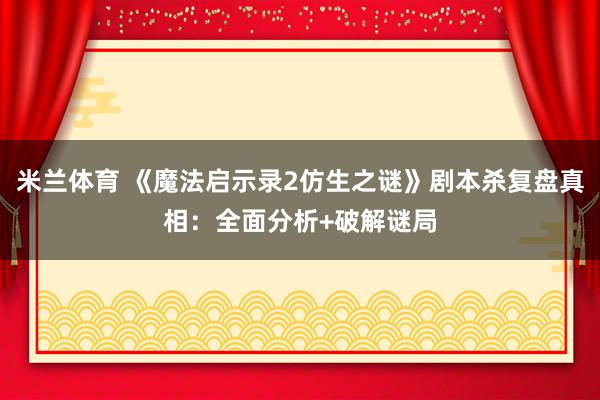 米兰体育 《魔法启示录2仿生之谜》剧本杀复盘真相：全面分析+破解谜局