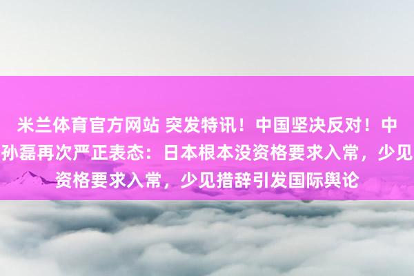 米兰体育官方网站 突发特讯！中国坚决反对！中国常驻联合国代表孙磊再次严正表态：日本根本没资格要求入常，少见措辞引发国际舆论