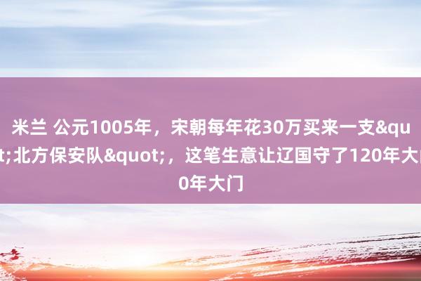 米兰 公元1005年，宋朝每年花30万买来一支"北方保安队"，这笔生意让辽国守了120年大门