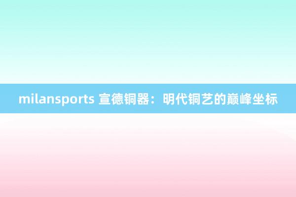 milansports 宣德铜器：明代铜艺的巅峰坐标