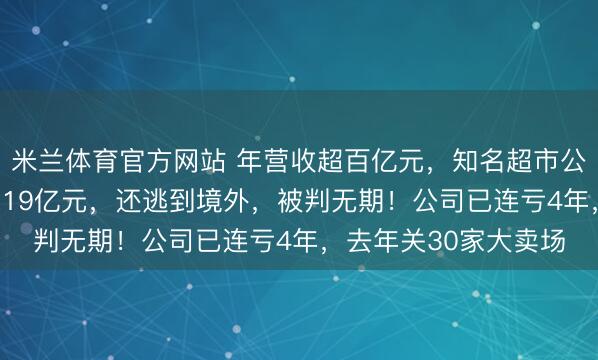 米兰体育官方网站 年营收超百亿元，知名超市公告：财务人员卷走2.19亿元，还逃到境外，被判无期！公司已连亏4年，去年关30家大卖场