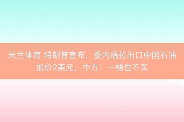 米兰体育 特朗普宣布，委内瑞拉出口中国石油加价2美元，中方：一桶也不买