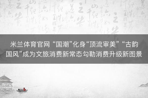 米兰体育官网 “国潮”化身“顶流审美” “古韵国风”成为文旅消费新常态勾勒消费升级新图景