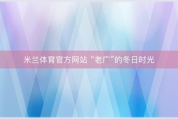 米兰体育官方网站 “老广”的冬日时光
