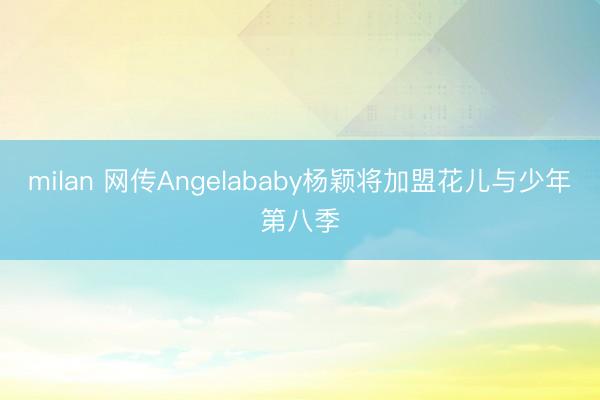 milan 网传Angelababy杨颖将加盟花儿与少年第八季