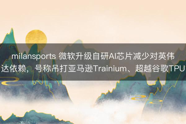milansports 微软升级自研AI芯片减少对英伟达依赖，号称吊打亚马逊Trainium、超越谷歌TPU
